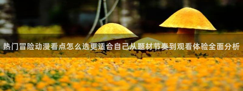 奇漫屋漫画章节更新：热门冒险动漫看点怎么选更适合自己从题材节奏到观看体验全面分析配图